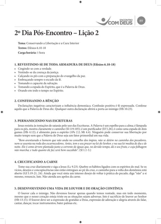 89
2º Dia Pós-Encontro – Lição 2
Tema: Conservando a Libertação e a Cura Interior
Textos: Efésios 6.10-18
Carga horária: 1 hora
1. REVESTINDO-SE DE TODA ARMADURA DE DEUS (Efésios 6.10-18)
•	 Cingindo-se com a verdade.
•	 Vestindo-se da couraça da justiça.
•	 Calçando os pés com a preparação do evangelho da paz.
•	 Embraçando sempre o escudo da fé.
•	 Tomando o capacete da salvação.
•	 Tomando a espada do Espírito, que é a Palavra de Deus.
•	 Orando em todo o tempo no Espírito.
2. CONFESSANDO A BÊNÇÃO
Declarações negativas caracterizam a influência demoníaca. Confissão positiva é fé expressada. Confesse
aquilo que a Palavra de Deus diz. Qualquer outra declaração abrirá a porta ao inimigo (Hb 10.23).
3. PERMANECENDO NAS ESCRITURAS
Jesus resistiu às tentações de satanás pelo uso das Escrituras. A Palavra é um espelho para a alma; é lâmpada
para os pés, mostra claramente o caminho (Sl 119.105); é um purificador (Ef 5.26); é como uma espada de dois
gumes (Hb 4.12); é alimento para o espírito (1Pe 2.2; Mt 4.4). Ninguém pode conservar sua libertação por
muito tempo sem que a Palavra de Deus seja um fator primordial em sua vida.
“Bem-aventurado o homem que não anda no conselho dos ímpios, não se detém no caminho dos pecadores,
nem se assenta na roda dos escarnecedores. Antes, tem o seu prazer na lei do Senhor, e na sua lei medita de dia e de
noite. Ele é como árvore plantada junto a corrente de águas que, no devido tempo, dá o seu fruto, e cuja folhagem
não murcha; e tudo quanto ele faz será bem-sucedido”. (Sl 1.1-3.)
4. CRUCIFICANDO A CARNE
Tome sua cruz diariamente e siga a Jesus (Lc 9.23). Quebre os hábitos ligados com os espíritos do mal. Se os
vícios, desejos e concupiscências não estão entregues ao pé da cruz, o caminho para a volta dos demônios está
aberto (Gl 5.19-21, 24). Ainda que você sinta um intenso desejo de voltar à prática do pecado, diga “não” a si
mesmo, renuncie, lute. Não atenda aos apelos da carne.
5. DESENVOLVENDO UMA VIDA DE LOUVOR E DE ORAÇÃO CONTÍNUA
O louvor cala o inimigo. Não devemos louvar apenas quando temos vontade, mas em todo momento,
mesmo que o nosso coração esteja triste ou as situações sejam adversas. Isto é sacrifício de louvor ao Senhor
(Hb 13.15). O louvor deve ser a expressão de gratidão a Deus, expressão de adoração e alegria através do falar,
cantar, dançar, tocar instrumentos, bater palmas etc.
 