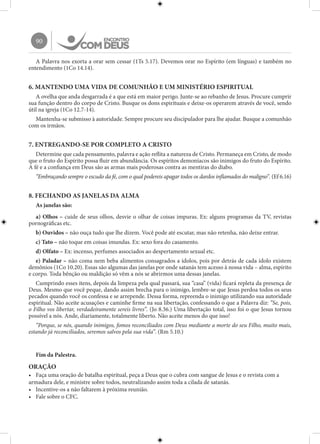 90
A Palavra nos exorta a orar sem cessar (1Ts 5.17). Devemos orar no Espírito (em línguas) e também no
entendimento (1Co 14.14).
6. MANTENDO UMA VIDA DE COMUNHÃO E UM MINISTÉRIO ESPIRITUAL
A ovelha que anda desgarrada é a que está em maior perigo. Junte-se ao rebanho de Jesus. Procure cumprir
sua função dentro do corpo de Cristo. Busque os dons espirituais e deixe-os operarem através de você, sendo
útil na igreja (1Co 12.7-14).
Mantenha-se submisso à autoridade. Sempre procure seu discipulador para lhe ajudar. Busque a comunhão
com os irmãos.
7. ENTREGANDO-SE POR COMPLETO A CRISTO
Determine que cada pensamento, palavra e ação reflita a natureza de Cristo. Permaneça em Cristo, de modo
que o fruto do Espírito possa fluir em abundância. Os espíritos demoníacos são inimigos do fruto do Espírito.
A fé e a confiança em Deus são as armas mais poderosas contra as mentiras do diabo.
“Embraçando sempre o escudo da fé, com o qual podereis apagar todos os dardos inflamados do maligno”. (Ef 6.16)
8. FECHANDO AS JANELAS DA ALMA
As janelas são:
a) Olhos – cuide de seus olhos, desvie o olhar de coisas impuras. Ex: alguns programas da TV, revistas
pornográficas etc.
b) Ouvidos – não ouça tudo que lhe dizem. Você pode até escutar, mas não retenha, não deixe entrar.
c) Tato – não toque em coisas imundas. Ex: sexo fora do casamento.
d) Olfato – Ex: incenso, perfumes associados ao despertamento sexual etc.
e) Paladar – não coma nem beba alimentos consagrados a ídolos, pois por detrás de cada ídolo existem
demônios (1Co 10.20). Essas são algumas das janelas por onde satanás tem acesso à nossa vida – alma, espírito
e corpo. Toda bênção ou maldição só vêm a nós se abrirmos uma dessas janelas.
Cumprindo esses itens, depois da limpeza pela qual passará, sua “casa” (vida) ficará repleta da presença de
Deus. Mesmo que você peque, dando assim brecha para o inimigo, lembre-se que Jesus perdoa todos os seus
pecados quando você os confessa e se arrepende. Dessa forma, repreenda o inimigo utilizando sua autoridade
espiritual. Não aceite acusações e caminhe firme na sua libertação, confessando o que a Palavra diz: “Se, pois,
o Filho vos libertar, verdadeiramente sereis livres”. (Jo 8.36.) Uma libertação total, isso foi o que Jesus tornou
possível a nós. Ande, diariamente, totalmente liberto. Não aceite menos do que isso!
“Porque, se nós, quando inimigos, fomos reconciliados com Deus mediante a morte do seu Filho, muito mais,
estando já reconciliados, seremos salvos pela sua vida”. (Rm 5.10.)
Fim da Palestra.
ORAÇÃO
•	 Faça uma oração de batalha espiritual, peça a Deus que o cubra com sangue de Jesus e o revista com a
armadura dele, e ministre sobre todos, neutralizando assim toda a cilada de satanás.
•	 Incentive-os a não faltarem à próxima reunião.
•	 Fale sobre o CFC.
 