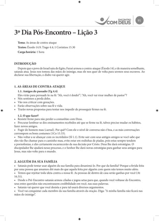 91
3º Dia Pós-Encontro – Lição 3
Tema: As áreas de contra-ataque
Textos: Êxodo 14.9; Tiago 4.4; 1 Coríntios 15.30
Carga horária: 1 hora
INTRODUÇÃO
Depois que o povo de Israel saiu do Egito, Faraó armou o contra-ataque (Êxodo 14), e de maneira semelhante,
satanás atua. Jesus nos tomou das mãos do inimigo, mas ele nos quer de volta para sermos seus escravos. Ao
declarar sua libertação, o diabo vai querer agir.
1. AS ÁREAS DE CONTRA-ATAQUE
1.1. Amigos do passado (Tg 4.4)
Eles virão para persuadi-lo na fé: “Ah, você é doido!”; “Ah, você vai virar mulher de pastor”?
•	 Nós sentimos a perda deles.
•	 Vão nos criticar com gozações.
•	 Farão observações sobre sua fé e vida.
•	 Trarão novas propostas para tentar nos impedir de prosseguir firmes na fé.
1.2. O que fazer?
•	 Resistir firme para não perder a comunhão com Deus.
•	 Procurar lembrar-se dos ensinamentos recebidos até que se firme na fé, talvez precise mudar os hábitos,
fazer novos amigos.
•	 Fugir do homem mau (carnal). Por quê? Com ele o nível de conversa não é boa, e as más conversações
corrompem os bons costumes (1Co 15.33).
•	 Não voltar a se aliançar com os incrédulos (Sl 1.1). Evite sair com seus antigos amigos se você sabe que
eles vão lhe chamar para o caminho mau, evite estar em rodinhas de piadas, pois estas sempre tendem
a pornofonias, e eles certamente escarnecerão da sua decisão por Cristo. Deus lhe dará estratégias. O
discipulador lhe ajudará nesse processo, e o Senhor lhe dará novas estratégias para ganhar seus amigos para
Jesus, mas não volte para o mundo.
2. ALGUÉM DA SUA FAMÍLIA
•	 Satanás pode tentar usar alguém da sua família para desanimá-lo. Por que da família? Porque a ferida feita
por uma pessoa que amamos dói mais do que aquela feita por alguém com quem não temos muito afeto.
•	 Temos que rejeitar toda ideia contra a nossa fé. As pessoas de dentro de casa serão ganhas por você (At
16.31).
•	 Desde o Pré-Encontro satanás armou ciladas e jogou setas para que, quando você voltasse do Encontro,
seus entes queridos não encontrassem credibilidade em você, nas suas palavras.
•	 Satanás vai querer que você desista e para tal usará diversos argumentos.
•	 Você vai conquistar cada membro da sua família através da oração. Diga: “A minha família não ficará nas
mãos do inimigo”.
 