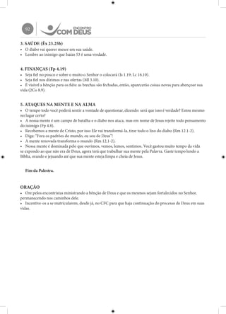 92
3. SAÚDE (Êx 23.25b)
•	 O diabo vai querer mexer em sua saúde.
•	 Lembre ao inimigo que Isaías 53 é uma verdade.
4. FINANÇAS (Fp 4.19)
•	 Seja fiel no pouco e sobre o muito o Senhor o colocará (Is 1.19; Lc 16.10).
•	 Seja fiel nos dízimos e nas ofertas (Ml 3.10).
•	 É visível a bênção para os fiéis: as brechas são fechadas, então, aparecerão coisas novas para abençoar sua
vida (2Co 8.9).
5. ATAQUES NA MENTE E NA ALMA
•	 O tempo todo você poderá sentir a vontade de questionar, dizendo: será que isso é verdade? Estou mesmo
no lugar certo?
•	 A nossa mente é um campo de batalha e o diabo nos ataca, mas em nome de Jesus rejeite todo pensamento
do inimigo (Fp 4.8).
•	 Recebemos a mente de Cristo, por isso Ele vai transformá-la, tirar todo o lixo do diabo (Rm 12.1-2).
•	 Diga: “Fora os padrões do mundo, eu sou de Deus”!
•	 A mente renovada transforma o mundo (Rm 12.1-2).
•	 Nossa mente é dominada pelo que ouvimos, vemos, lemos, sentimos. Você gastou muito tempo da vida
se expondo ao que não era de Deus, agora terá que trabalhar sua mente pela Palavra. Gaste tempo lendo a
Bíblia, orando e jejuando até que sua mente esteja limpa e cheia de Jesus.
Fim da Palestra.
ORAÇÃO
•	 Ore pelos encontristas ministrando a bênção de Deus e que os mesmos sejam fortalecidos no Senhor,
permanecendo nos caminhos dele.
•	 Incentive-os a se matricularem, desde já, no CFC para que haja continuação do processo de Deus em suas
vidas.
 