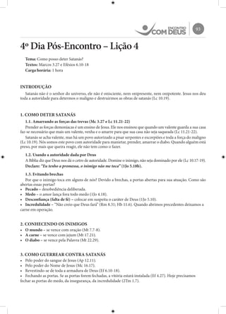93
4º Dia Pós-Encontro – Lição 4
Tema: Como posso deter Satanás?
Textos: Marcos 3.27 e Efésios 6.10-18
Carga horária: 1 hora
INTRODUÇÃO
Satanás não é o senhor do universo, ele não é onisciente, nem onipresente, nem onipotente. Jesus nos deu
toda a autoridade para determos o maligno e destruirmos as obras de satanás (Lc 10.19).
1. COMO DETER SATANÁS
1.1. Amarrando as forças das trevas (Mc 3.27 e Lc 11.21-22)
Prender as forças demoníacas é um ensino de Jesus. Ele nos ensinou que quando um valente guarda a sua casa
faz-se necessário que mais um valente, venha e o amarre para que sua casa não seja saqueada (Lc 11.21-22).
Satanás se acha valente, mas há um povo autorizado a pisar serpentes e escorpiões e toda a força do maligno
(Lc 10.19). Nós somos este povo com autoridade para manietar, prender, amarrar o diabo. Quando alguém está
preso, por mais que queira reagir, ele não tem como o fazer.
1.2. Usando a autoridade dada por Deus
A Bíblia diz que Deus nos dá o cetro de autoridade. Domine o inimigo, não seja dominado por ele (Lc 10.17-19).
Declare: “Eu tenho a promessa, o inimigo não me toca” (1Jo 5.18b).
1.3. Evitando brechas
Por que o inimigo toca em alguns de nós? Devido a brechas, a portas abertas para sua atuação. Como são
abertas essas portas?
•	 Pecado – desobediência deliberada.
•	 Medo – o amor lança fora todo medo (1Jo 4.18).
•	 Desconfiança (falta de fé) – colocar em suspeita o caráter de Deus (1Jo 5.10).
•	 Incredulidade – “Não creio que Deus fará” (Rm 8.31; Hb 11.6). Quando abrimos precedentes deixamos a
carne em operação.
2. CONHECENDO OS INIMIGOS
•	 O mundo – se vence com oração (Mt 7.7-8).
•	 A carne – se vence com jejum (Mt 17.21).
•	 O diabo – se vence pela Palavra (Mt 22.29).
3. COMO GUERREAR CONTRA SATANÁS
•	 Pelo poder do sangue de Jesus (Ap 12.11).
•	 Pelo poder do Nome de Jesus (Mc 16.17).
•	 Revestindo-se de toda a armadura de Deus (Ef 6.10-18).
•	 Fechando as portas. Se as portas forem fechadas, a vitória estará instalada (Ef 4.27). Hoje precisamos
fechar as portas do medo, da insegurança, da incredulidade (2Tm 1.7).
 