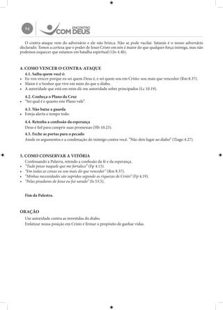 94
O contra-ataque vem do adversário e ele não brinca. Não se pode vacilar. Satanás é o nosso adversário
declarado. Temos a certeza que o poder de Jesus Cristo em nós é maior do que qualquer força inimiga, mas não
podemos esquecer que estamos em batalha espiritual (1Jo 4.4b).
4. COMO VENCER O CONTRA-ATAQUE
4.1. Saiba quem você é:
•	 Eu vou vencer porque eu sei quem Deus é, e sei quem sou em Cristo: sou mais que vencedor (Rm 8.37).
•	 Maior é o Senhor que vive em mim do que o diabo.
•	 A autoridade que está em mim dá-me autoridade sobre principados (Lc 10.19).
4.2. Conheça o Plano da Cruz
•	 “Sei qual é e quanto este Plano vale”.
4.3. Não baixe a guarda
•	 Esteja alerta o tempo todo.
4.4. Retenha a confissão da esperança
Deus é fiel para cumprir suas promessas (Hb 10.23).
4.5. Feche as portas para o pecado
Anule os argumentos e a condenação do inimigo contra você. “Não deis lugar ao diabo” (Tiago 4.27).
5. COMO CONSERVAR A VITÓRIA
Confessando a Palavra, retendo a confissão da fé e da esperança.
•	 “Tudo posso naquele que me fortalece” (Fp 4.13).
•	 “Em todas as coisas eu sou mais do que vencedor” (Rm 8.37).
•	 “Minhas necessidades são supridas segundo as riquezas de Cristo” (Fp 4.19).
•	 “Pelas pisaduras de Jesus eu fui sarado” (Is 53.5).
Fim da Palestra.
ORAÇÃO
Use autoridade contra as investidas do diabo.
Enfatizar nossa posição em Cristo e firmar o propósito de ganhar vidas.
 
