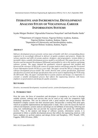 International Journal of Software Engineering & Applications (IJSEA), Vol.11, No.5, September 2020
DOI: 10.5121/ijsea.2020.11502 13
ITERATIVE AND INCREMENTAL DEVELOPMENT
ANALYSIS STUDY OF VOCATIONAL CAREER
INFORMATION SYSTEMS
Isyaku Maigari Ibrahim1
, Ogwueleka Francisca Nonyelum2
and Isah Rambo Saidu3
1&2
Department of Computer Science, Nigerian Defense Academy, Kaduna,
Nigerian Defense Academy, Kaduna, Nigeria
3
Department of Cybersecurity and Interdisciplinary studies,
Nigerian Defense Academy, Kaduna, Nigeria
ABSTRACT
Software development process presents various types of models with their corresponding phases
required to be accordingly followed in delivery of quality products and projects. Despite the
various expertise and skills of systems analysts, designers, and programmers, systems failure is
inevitable when a suitable development process model is not followed. This paper focuses on the
Iterative and Incremental Development (IID)model and justified its role in the analysis and design
software systems. The paper adopted the qualitative research approach that justified and
harnessed the relevance of IID in the context of systems analysis and design using the Vocational
Career Information System (VCIS) as a case study. The paper viewed the IID as a change-driven
software development process model. The results showed some system specification, functional
specification of system and design specifications that can be used in implementing the VCIS using
the IID model. Thus, the paper concluded that in systems analysis and design, it is imperative to
consider a suitable development process that reflects the engineering mind-set, with heavy
emphasis on good analysis and design for quality assurance.
KEYWORDS
Iterative, incremental development, vocational carrier, system development process
1. INTRODUCTION
Over the years, the focus of researchers and developers in computing is on how to develop
suitable systems, software and services that can be used as key asset for competitive high
technology operations. This can be achieved with a good analysis and design practice that
breakdown complex systems into their structural parts, and provides a working blue print upon
which an acceptable implementation and deployment is made. This is also the reason the field of
software development, systems analysis and design are not diffident of innovating, following and
using new methodologies that can provide the expected quality and satisfy the stakeholders
involve. Thus, in the analysis and design of software systems, information system, it is
paramount to follow a suitable development process that reflects the engineering mind-set, with
heavy emphasis on up-front analysis and design (Feiler and Humphrey, 1993; Wastell, 1999;
Fuggetta, 2000; O'Connor, 2008).
 