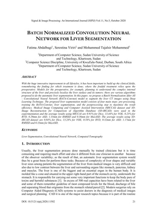 Signal & Image Processing: An International Journal (SIPIJ) Vol.11, No.5, October 2020
DOI: 10.5121/sipij.2020.11502 21
BATCH NORMALIZED CONVOLUTION NEURAL
NETWORK FOR LIVER SEGMENTATION
Fatima Abdalbagi1
, Serestina Viriri2
and Mohammed Tajalsir Mohammed3
1
Department of Computer Science, Sudan University of Science
and Technology, Khartoum, Sudan
2
Computer Science Discipline, University of KwaZulu-Natal, Durban, South Africa
3
Department of Computer Science, Sudan University of Science
and Technology, Khartoum, Sudan
ABSTRACT
With the huge innovative improvement in all lifestyles, it has been important to build up the clinical fields,
remembering the finding for which treatment is done; where the fruitful treatment relies upon the
preoperative. Models for the preoperative, for example, planning to understand the complex internal
structure of the liver and precisely localize the liver surface and its tumors; there are various algorithms
proposed to do the automatic liver segmentation. In this paper, we propose a Batch Normalization After All
- Convolutional Neural Network (BATA-Convnet) model to segment the liver CT images using Deep
Learning Technique. The proposed liver segmentation model consists of four main steps: pre-processing,
training the BATA-Convnet, liver segmentation, and the postprocessing step to maximize the result
efficiency. Medical Image Computing and Computer Assisted Intervention (MICCAI) dataset and 3D-
Image Reconstruction for Comparison of Algorithm Database (3D-IRCAD) were used in the
experimentation and the average results using MICCAI are 0.91% for Dice, 13.44% for VOE, 0.23% for
RVD, 0.29mm for ASD, 1.35mm for RMSSD and 0.36mm for MaxASD. The average results using 3D-
IRCAD dataset are 0.84% for Dice, 13.24% for VOE, 0.16% for RVD, 0.32mm for ASD, 1.17mm for
RMSSD and 0.33mm for MaxASD.
KEYWORDS
Liver Segmentation, Convolutional Neural Network, Computed Tomography
1. INTRODUCTION
Usually, the liver segmentation process done manually by trained clinicians but it is time
consuming and requiring much effort and also it different from one clinician to another because
of the observer variability; as the result of that, an automatic liver segmentation system would
thus be a great boon for perform these tasks. Because of complexity of liver shapes and variable
liver sizes among patients the segmentation of the liver from medical images is very difficult and
also due to low contrast between the liver and surrounding organs like stomach, pancreas, kidney
and muscles. The liver is one of the biggest and an essential organ in the human body. It is
molded like a cone and situated in the upper right-hand part of the stomach cavity, underneath the
stomach. It is responsible for carrying out some very important functions to keep the body pure of
toxins and harmful substances [1]. In excess of 500 real capacities have been related to the liver
and some of them remember guideline of most compound levels for the blood, discharge of bile
and separating blood that originates from the stomach related parcel [2]. Modern surgeries rely on
Computer Aided Diagnosis (CAD) systems to assist doctors in the diagnosis of medical images
and surgical planning. CAD it is one of the major research topics because it is part of the routine
 