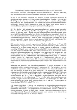Signal & Image Processing: An International Journal (SIPIJ) Vol.11, No.5, October 2020
77
them has some limitations. For example the image-based methods have a drawback in that they
need user interaction, more refinement and may be sensitive to initial contours [10]
In [10], a fully automatic framework was proposed for liver segmentation based on 3D
convolutional neural network (CNN) and globally optimized surface evolution. Firstly, the deep
3D CNN gives the initial liver surface after it was trained to learn a subject-specific probability
map of the liver. Then, refining the initial liver segmentation by using the prior information about
novel energy function; Finally, propagated the initial liver surface to the optimal position by
minimized the energy function using a global optimization-based approach.
[11] They develop a fully automatic liver segmentation framework without any user interaction.
Which combine a deep learning algorithm and graph cut approach; mainly their framework
consists of two main steps: (1) liver detection and segmentation using convolutional neural
networks(CNN) model which used to learn the liver likelihood map to automatically identify the
liver surface. (2) Refinement the initial liver segmentation from the first step by incorporating the
learned liver probability map into a graph cut model. To evaluate their framework, they use 40
contrast enhanced CT volumes from two public databases MICCAISliver07 and 3Dircadb. They
found that their framework can increase the efficiency of the physician.
[12] present a combined automatic segmentation of the liver and its lesions in CT and MRI
abdomen images using two cascaded fully convolutional neural networks (CFCNs) one for the
segmentation of the liver and the other for its lesions. They use an abdominal CT dataset
comprising 100 hepatic tumor volumes for training the CFCN models. In the first step of their
work they pre-processed the CT/MRI image with HU-windowing or N4 bias correction. Then in
second step, segmenting the liver from abdomen CT/MRI scans using first pertained FCN after
that they use the output of last step to be input for a second FCN which segments lesions from the
given segmented liver ROI. And finally last step was the post-processing using 3D Conditional
Random Field (3D CRF). Their results show that the CFCN achieves Dice scores over 94% for
the liver with computation times below 100s per volume. And in contrast to prior work their
method could be generalized to segment multiple organs in medical data using multiple cascaded
FCNs.
Ben-Cohen et al proposed a fully convolutional network (FCN) network architecture for liver
segmentation and liver metastases detection in CT examinations [13]. They trained two networks,
one for liver segmentation and the other for lesion detection. Two framework variations were
used for evaluation as well as the initial framework. The segmentation performance was
evaluated using the Dice index, sensitivity and positive predicate values (PPV). The FCN-8s with
3 slices produced a Dice of 0.89, the FCN-8s produced a Dice of 0.88 and the FCN- 36 4s with 3
slices produced a Dice of 0.87. The FCN-8s with 3 slices produced the best results with an
average sensitivity 0f 0.86 and an average PPV of 0.95. The lesion detection performance was
evaluated using two metrics: true positive rate (TPR) and false positive per case (FPC). The
dataset used is the MICCAI-SLiver07 challenge dataset. The FCN-4s with 3 slices performed the
best producing a TPR of 0.88 and a FPC of 0.74.
This study [14] introduced a CNN for liver segmentation on abdominal computed tomography
(CT) images with focusing on the performance of generalization. They show high generalization
performance and accuracy. They proposed an auto-context neural network; it achieved an
effective estimation to obtain the shape prior. They use a self-supervised contour scheme to
extend their network. They achieved a better accuracy when compared to the state-of-the-art
networks by reducing 10.31% of the Hausdorff distance.
 