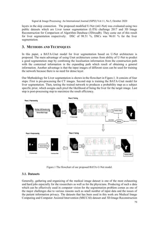Signal & Image Processing: An International Journal (SIPIJ) Vol.11, No.5, October 2020
79
layers in the skip connection. The proposed modified U-Net (mU-Net) was evaluated using two
public datasets which are Liver tumor segmentation (LiTS) challenge 2017 and 3D Image
Reconstruction for Comparison of Algorithm Database (3Dircadb). They came out of this result
for liver segmentation respectively: DSC of 98.51 %, DSCs was 96.01 % for the liver
segmentation.
3. METHODS AND TECHNIQUES
In this paper, a BATA-Unet model for liver segmentation based on U-Net architecture is
proposed. The main advantage of using Unet architecture comes from ability of U-Net to predict
a good segmentation map by combining the localisation information from the construction path
with the contextual information in the expanding path which result of obtaining a general
information. Another advantage is that the input images of different sizes can be used for training
the network because there is no need for dense layer.
Our Methodology for Liver segmentation is shown in the flowchart in Figure.1. It consists of four
steps: First is pre-processing the CT images. Second step is training the BATA-Unet model for
liver segmentation. Then, testing the trained network to produces a probability map as a subject
specific prior, which assigns each pixel the likelihood of being the liver for the target image. Last
step is post-processing step to maximize the result efficiency.
Figure.1 The flowchart of our proposed BATA-U-Net model.
3.1. Datasets
Generally, gathering and organizing of the medical image dataset is one of the most exhausting
and hard jobs especially for the researchers as well as for the physicians. Producing of such a data
which can be effectively used in computer vision for the segmentation problem comes as one of
the major challenges due to various reasons such as small number of input data and the issues of
the patient information privacy. The datasets that has been used in this work are Medical Image
Computing and Computer Assisted Intervention (MICCAI) dataset and 3D-Image Reconstruction
 