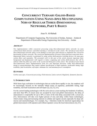CONCURRENT TERNARY GALOIS-BASED
COMPUTATION USING NANO-APEX MULTIPLEXING
NIBS OF REGULAR THREE-DIMENSIONAL
NETWORKS, PART I: BASICS
Anas N. Al-Rabadi
Department of Computer Engineering, The University of Jordan, Amman – Jordan &
Department of Renewable Energy Engineering, Isra University – Jordan
ABSTRACT
New implementations within concurrent processing using three-dimensional lattice networks via nano
carbon-based field emission controlled-switching is introduced in this article. The introduced nano-based
three-dimensional networks utilize recent findings in nano-apex field emission to implement the concurrent
functionality of lattice networks. The concurrent implementation of ternary Galois functions using nano three-
dimensional lattice networks is performed by using carbon field-emission switching devices via nano-apex
carbon fibers and nanotubes. The presented work in this part of the article presents important basic
background and fundamentals with regards to lattice computing and carbon field-emission that will be
utilized within the follow-up works in the second and third parts of the article. The introduced nano-based
three-dimensional lattice implementations form new and important directions within three-dimensional
design in nanotechnologies that require optimal specifications of high regularity, predictable timing, high
testability, fault localization, self-repair, minimum size, and minimum power consumption.
KEYWORDS
Carbon nano-apex, Concurrent processing, Field emission, Lattice network, Regularity, Symmetric function.
1. INTRODUCTION
With future logic realization in technologies that are scaled down rapidly in size, the emphasis will
be increasingly focused on the mutually linked issues of regularity, predictable timing, high
testability, fast fault localization and self-repair [2], [3], [7], [31].
For the current leading technologies with the active-device count reaching the hundreds of millions,
and more than 80% of circuit areas are occupied by local and global interconnects, the delay of
interconnects is responsible for up to 50% or more of the total delay associated with a circuit [2],
[31]. Interconnects will take even higher percent of area and delay within future technologies,
which creates rising and increasing interests in cellular and regular circuits especially for deep sub-
micron and nanotechnologies. For example, Fig. 1 illustrates trends for electrical signal delays for
global interconnects with repeaters and without repeaters versus the local interconnects [2], [31].
International Journal of VLSI design & Communication Systems (VLSICS) Vol 11, No 1/2/3/4/5, October 2020
DOI : 10.5121/vlsic.2020.11501 1
 
