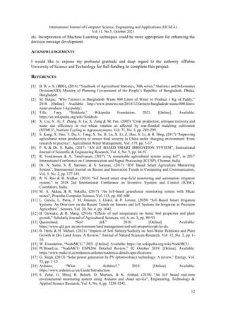 International Journal of Computer Science, Engineering and Applications (IJCSEA)
Vol.11, No.5, October 2021
12
etc. Incorporation of Machine Learning techniques could be more appropriate for enhancing the
decision message development.
ACKNOWLEDGEMENTS
I would like to express my profound gratitude and deep regard to the authority ofPabna
University of Science and Technology for full funding to complete this project.
REFERENCES
[1] B. B. o. S. (BBS), (2018) “Yearbook of Agricultural Statistics, 30th series,” Statistics and Informatics
Division(SID) Ministry of Planning Government of the People’s Republic of Bangladesh, Dhaka,
Bangladesh.
[2] M. Hoque, “Why Farmers in Bangladesh Waste 800 Liters of Water to Produce 1 Kg of Paddy,”
2018. [Online]. Available: http://www.ipsnews.net/2018/12/farmers-bangladesh-waste-800-liters-
water-produce-1-kg-paddy/.
[3] Tills Tony, “Sinkhole,” Wikipedia Foundation, 2021. [Online]. Available:
https://en.wikipedia.org/wiki/Sinkhole.
[4] X. Liu, Y. Ai, F. Zhang, S. Lu, X. Zeng & M. Fan, (2005) “Crop production, nitrogen recovery and
water use efficiency in rice–wheat rotation as affected by non-flooded mulching cultivation
(NFMC)”, Nutrient Cycling in Agroecosystems, Vol. 71, No. 3, pp. 289-299.
[5] S. Kang, X. Hao, T. Du, L. Tong, X. Su, H. Lu, X. Li, Z. Huo, S. Li, & R. Ding, (2017) “Improving
agricultural water productivity to ensure food security in China under changing environment: From
research to practice”, Agricultural Water Management, Vol. 179, pp. 5-17.
[6] P. K & Dr. S. Rathi, (2017) “AN IoT BASED SMART IRRIGATION SYSTEM”, International
Journal of Scientific & Engineering Research, Vol. 8, No. 5, pp. 44-51.
[7] R. Venkatesan & A. Tamilvanan, (2017) “A sustainable agricultural system using IoT”, in 2017
International Conference on Communication and Signal Processing (ICCSP), Chennai, India.
[8] Dr. N. Suma, S. R. Samson, & S. Saranya, (2017) “IOT Based Smart Agriculture Monitoring
System”, International Journal on Recent and Innovation Trends in Computing and Communication,
Vol. 5, No. 2, pp. 177-181.
[9] R. N. Rao & B. Sridhar, (2018) “IoT based smart crop-field monitoring and automation irrigation
system,” in 2018 2nd International Conference on Inventive Systems and Control (ICISC),
Coimbatore, India.
[10] M. A. Akkaş, & R. Sokullu, (2017) “An IoT-based greenhouse monitoring system with Micaz
motes”, Procedia Computer Science, Vol. 113, pp. 603-608.
[11] L. García, L. Parra, J. M. Jimenez, J. Lloret, & P. Lorenz, (2020) “IoT-Based Smart Irrigation
Systems: An Overview on the Recent Trends on Sensors and IoT Systems for Irrigation in Precision
Agriculture”, Sensors, Vol. 20, No. 4, pp. 1042.
[12] B. Onwuka, & B. Mang, (2016) “Effects of soil temperature on Some Soil properties and plant
growth,” Scholarly Journal of Agricultural Sciences, vol. 6, no. 3, pp. 89-93.
[13] Queensland, “Soil pH,” 2016. [Online]. Available:
https://www.qld.gov.au/environment/land/management/soil/soil-properties/ph-levels.
[14] B. Hailu & H. Mehari, (2021) “Impacts of Soil Salinity/Sodicity on Soil-Water Relations and Plant
Growth in Dry Land Areas: A Review,” Journal of Natural Sciences Research, Vol. 12, No. 3, pp. 1-
10.
[15] W. Foundation, “NodeMCU,” 2021. [Online]. Available: https://en.wikipedia.org/wiki/NodeMCU.
[16] PCBoard.ca, “NodeMCU ESP8266 Detailed Review,” 02 October 2019. [Online]. Available:
https://www.make-it.ca/nodemcu-arduino/nodemcu-details-specifications/.
[17] G. Singh, (2013) “Solar power generation by PV (photovoltaic) technology: A review,” Energy, Vol.
53, pp. 1-13.
[18] Arduino, “What is Arduino?,” 2018. [Online]. Available:
https://www.arduino.cc/en/Guide/Introduction.
[19] S. Zafar, G. Miraj, R. Baloch, D. Murtaza, & K. Arshad, (2018) “An IoT based real-time
environmental monitoring system using Arduino and cloud service”, Engineering, Technology &
Applied Science Research, Vol. 8, No. 4, pp. 3238-3242.
 