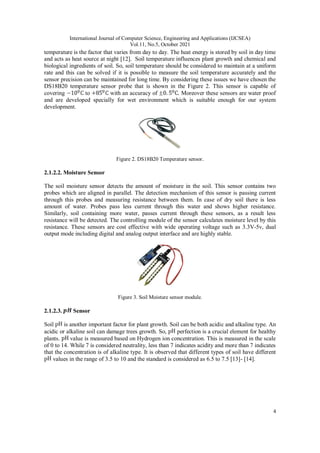 International Journal of Computer Science, Engineering and Applications (IJCSEA)
Vol.11, No.5, October 2021
4
temperature is the factor that varies from day to day. The heat energy is stored by soil in day time
and acts as heat source at night [12]. Soil temperature influences plant growth and chemical and
biological ingredients of soil. So, soil temperature should be considered to maintain at a uniform
rate and this can be solved if it is possible to measure the soil temperature accurately and the
sensor precision can be maintained for long time. By considering these issues we have chosen the
DS18B20 temperature sensor probe that is shown in the Figure 2. This sensor is capable of
covering to with an accuracy of . Moreover these sensors are water proof
and are developed specially for wet environment which is suitable enough for our system
development.
Figure 2. DS18B20 Temperature sensor.
2.1.2.2. Moisture Sensor
The soil moisture sensor detects the amount of moisture in the soil. This sensor contains two
probes which are aligned in parallel. The detection mechanism of this sensor is passing current
through this probes and measuring resistance between them. In case of dry soil there is less
amount of water. Probes pass less current through this water and shows higher resistance.
Similarly, soil containing more water, passes current through these sensors, as a result less
resistance will be detected. The controlling module of the sensor calculates moisture level by this
resistance. These sensors are cost effective with wide operating voltage such as 3.3V-5v, dual
output mode including digital and analog output interface and are highly stable.
Figure 3. Soil Moisture sensor module.
2.1.2.3. Sensor
Soil is another important factor for plant growth. Soil can be both acidic and alkaline type. An
acidic or alkaline soil can damage trees growth. So, perfection is a crucial element for healthy
plants. value is measured based on Hydrogen ion concentration. This is measured in the scale
of 0 to 14. While 7 is considered neutrality, less than 7 indicates acidity and more than 7 indicates
that the concentration is of alkaline type. It is observed that different types of soil have different
values in the range of 3.5 to 10 and the standard is considered as 6.5 to 7.5 [13]- [14].
 