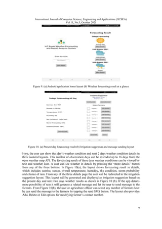 International Journal of Computer Science, Engineering and Applications (IJCSEA)
Vol.11, No.5, October 2021
9
Figure 9. (a) Android application home layout (b) Weather forecasting result at a glance
Figure 10. (a) Present day forecasting result (b) Irrigation suggestion and message sending layout
Here, the user can show that day’s weather condition and next 2 days weather condition details in
three isolated layouts. This number of observation days can be extended up to 16 days from the
open weather map API. The forecasting result of three days weather conditions can be viewed by
text and weather icon. A user can see weather in details by pressing the “more details” button
from any of the three buttons. In Figure 10(a), the layout shows forecasting result in details,
which includes sunrise, sunset, overall temperature, humidity, sky condition, storm probability
and chance of rain. From any of the three details page the user will be redirected to the irrigation
suggestion layout. This layout will be generated and displayed an irrigation suggestion based on
the present day and next two days weather results as shown in Figure 10 (b). If the app detects
more possibility of rain it will generate a related message and let the user to send message to the
farmers. From Figure 10(b), the user or agriculture officer can select any number of farmers later
he can send the message to the farmers by tapping the send SMS button. The layout also provides
Add, Delete or Edit options for modifying farmer’s contact number.
 