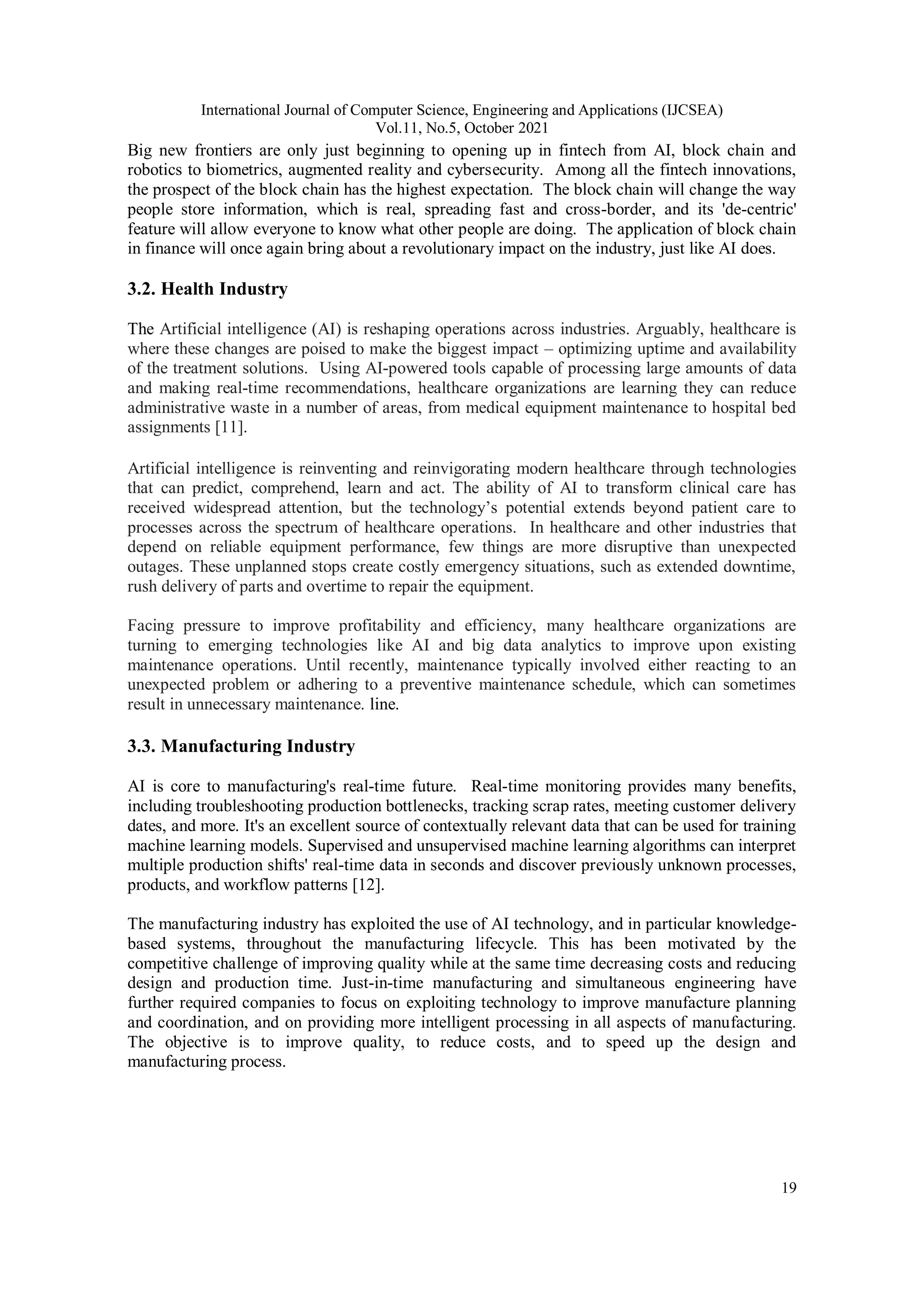 International Journal of Computer Science, Engineering and Applications (IJCSEA)
Vol.11, No.5, October 2021
19
Big new frontiers are only just beginning to opening up in fintech from AI, block chain and
robotics to biometrics, augmented reality and cybersecurity. Among all the fintech innovations,
the prospect of the block chain has the highest expectation. The block chain will change the way
people store information, which is real, spreading fast and cross-border, and its 'de-centric'
feature will allow everyone to know what other people are doing. The application of block chain
in finance will once again bring about a revolutionary impact on the industry, just like AI does.
3.2. Health Industry
The Artificial intelligence (AI) is reshaping operations across industries. Arguably, healthcare is
where these changes are poised to make the biggest impact – optimizing uptime and availability
of the treatment solutions. Using AI-powered tools capable of processing large amounts of data
and making real-time recommendations, healthcare organizations are learning they can reduce
administrative waste in a number of areas, from medical equipment maintenance to hospital bed
assignments [11].
Artificial intelligence is reinventing and reinvigorating modern healthcare through technologies
that can predict, comprehend, learn and act. The ability of AI to transform clinical care has
received widespread attention, but the technology’s potential extends beyond patient care to
processes across the spectrum of healthcare operations. In healthcare and other industries that
depend on reliable equipment performance, few things are more disruptive than unexpected
outages. These unplanned stops create costly emergency situations, such as extended downtime,
rush delivery of parts and overtime to repair the equipment.
Facing pressure to improve profitability and efficiency, many healthcare organizations are
turning to emerging technologies like AI and big data analytics to improve upon existing
maintenance operations. Until recently, maintenance typically involved either reacting to an
unexpected problem or adhering to a preventive maintenance schedule, which can sometimes
result in unnecessary maintenance. line.
3.3. Manufacturing Industry
AI is core to manufacturing's real-time future. Real-time monitoring provides many benefits,
including troubleshooting production bottlenecks, tracking scrap rates, meeting customer delivery
dates, and more. It's an excellent source of contextually relevant data that can be used for training
machine learning models. Supervised and unsupervised machine learning algorithms can interpret
multiple production shifts' real-time data in seconds and discover previously unknown processes,
products, and workflow patterns [12].
The manufacturing industry has exploited the use of AI technology, and in particular knowledge-
based systems, throughout the manufacturing lifecycle. This has been motivated by the
competitive challenge of improving quality while at the same time decreasing costs and reducing
design and production time. Just-in-time manufacturing and simultaneous engineering have
further required companies to focus on exploiting technology to improve manufacture planning
and coordination, and on providing more intelligent processing in all aspects of manufacturing.
The objective is to improve quality, to reduce costs, and to speed up the design and
manufacturing process.
 