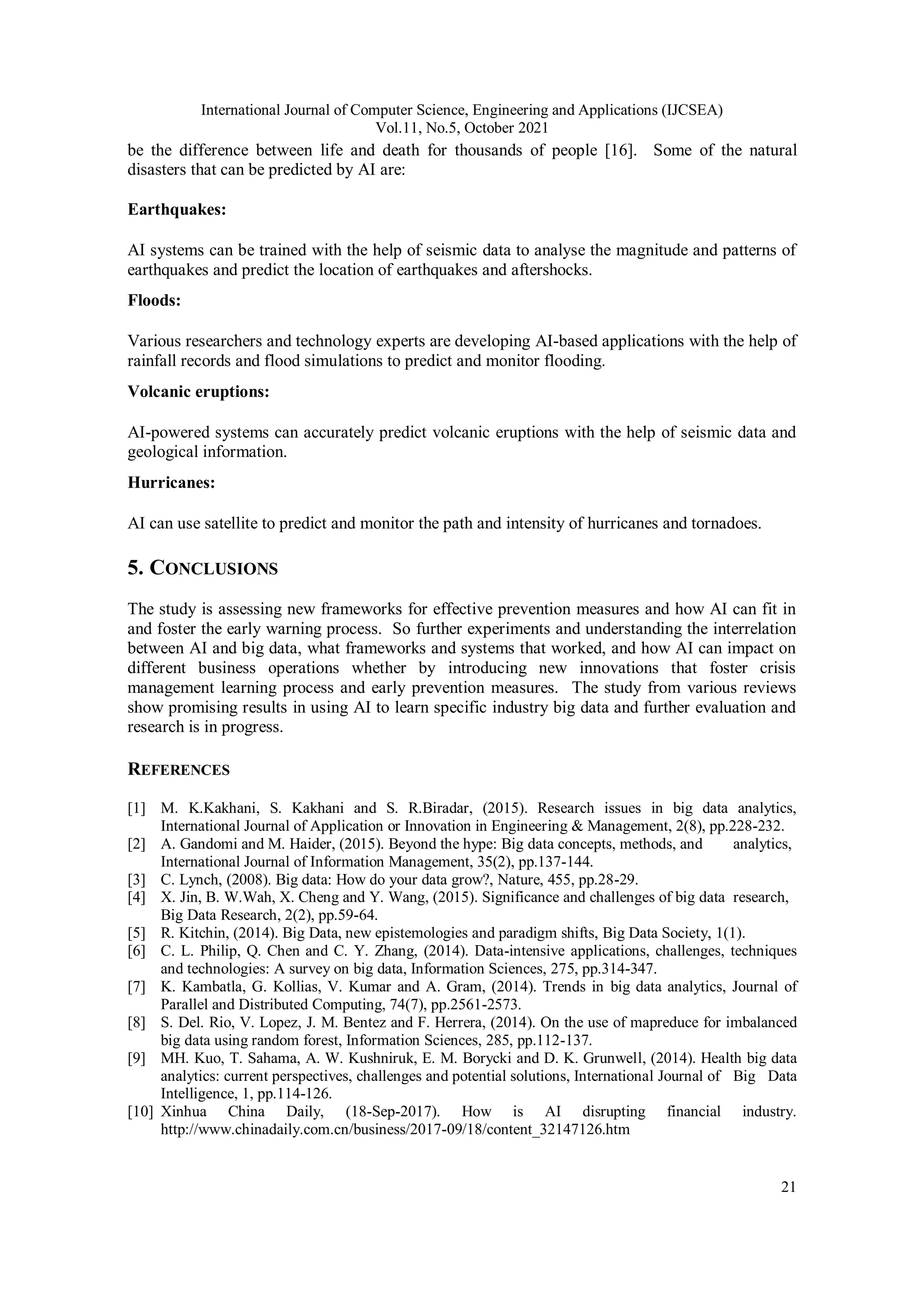 International Journal of Computer Science, Engineering and Applications (IJCSEA)
Vol.11, No.5, October 2021
21
be the difference between life and death for thousands of people [16]. Some of the natural
disasters that can be predicted by AI are:
Earthquakes:
AI systems can be trained with the help of seismic data to analyse the magnitude and patterns of
earthquakes and predict the location of earthquakes and aftershocks.
Floods:
Various researchers and technology experts are developing AI-based applications with the help of
rainfall records and flood simulations to predict and monitor flooding.
Volcanic eruptions:
AI-powered systems can accurately predict volcanic eruptions with the help of seismic data and
geological information.
Hurricanes:
AI can use satellite to predict and monitor the path and intensity of hurricanes and tornadoes.
5. CONCLUSIONS
The study is assessing new frameworks for effective prevention measures and how AI can fit in
and foster the early warning process. So further experiments and understanding the interrelation
between AI and big data, what frameworks and systems that worked, and how AI can impact on
different business operations whether by introducing new innovations that foster crisis
management learning process and early prevention measures. The study from various reviews
show promising results in using AI to learn specific industry big data and further evaluation and
research is in progress.
REFERENCES
[1] M. K.Kakhani, S. Kakhani and S. R.Biradar, (2015). Research issues in big data analytics,
International Journal of Application or Innovation in Engineering & Management, 2(8), pp.228-232.
[2] A. Gandomi and M. Haider, (2015). Beyond the hype: Big data concepts, methods, and analytics,
International Journal of Information Management, 35(2), pp.137-144.
[3] C. Lynch, (2008). Big data: How do your data grow?, Nature, 455, pp.28-29.
[4] X. Jin, B. W.Wah, X. Cheng and Y. Wang, (2015). Significance and challenges of big data research,
Big Data Research, 2(2), pp.59-64.
[5] R. Kitchin, (2014). Big Data, new epistemologies and paradigm shifts, Big Data Society, 1(1).
[6] C. L. Philip, Q. Chen and C. Y. Zhang, (2014). Data-intensive applications, challenges, techniques
and technologies: A survey on big data, Information Sciences, 275, pp.314-347.
[7] K. Kambatla, G. Kollias, V. Kumar and A. Gram, (2014). Trends in big data analytics, Journal of
Parallel and Distributed Computing, 74(7), pp.2561-2573.
[8] S. Del. Rio, V. Lopez, J. M. Bentez and F. Herrera, (2014). On the use of mapreduce for imbalanced
big data using random forest, Information Sciences, 285, pp.112-137.
[9] MH. Kuo, T. Sahama, A. W. Kushniruk, E. M. Borycki and D. K. Grunwell, (2014). Health big data
analytics: current perspectives, challenges and potential solutions, International Journal of Big Data
Intelligence, 1, pp.114-126.
[10] Xinhua China Daily, (18-Sep-2017). How is AI disrupting financial industry.
http://www.chinadaily.com.cn/business/2017-09/18/content_32147126.htm
 