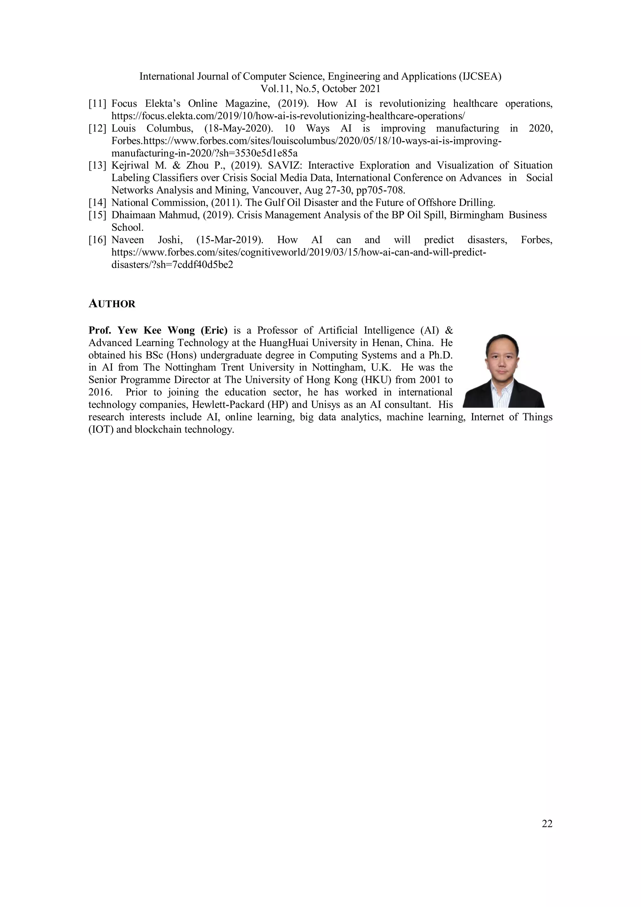 International Journal of Computer Science, Engineering and Applications (IJCSEA)
Vol.11, No.5, October 2021
22
[11] Focus Elekta’s Online Magazine, (2019). How AI is revolutionizing healthcare operations,
https://focus.elekta.com/2019/10/how-ai-is-revolutionizing-healthcare-operations/
[12] Louis Columbus, (18-May-2020). 10 Ways AI is improving manufacturing in 2020,
Forbes.https://www.forbes.com/sites/louiscolumbus/2020/05/18/10-ways-ai-is-improving-
manufacturing-in-2020/?sh=3530e5d1e85a
[13] Kejriwal M. & Zhou P., (2019). SAVIZ: Interactive Exploration and Visualization of Situation
Labeling Classifiers over Crisis Social Media Data, International Conference on Advances in Social
Networks Analysis and Mining, Vancouver, Aug 27-30, pp705-708.
[14] National Commission, (2011). The Gulf Oil Disaster and the Future of Offshore Drilling.
[15] Dhaimaan Mahmud, (2019). Crisis Management Analysis of the BP Oil Spill, Birmingham Business
School.
[16] Naveen Joshi, (15-Mar-2019). How AI can and will predict disasters, Forbes,
https://www.forbes.com/sites/cognitiveworld/2019/03/15/how-ai-can-and-will-predict-
disasters/?sh=7cddf40d5be2
AUTHOR
Prof. Yew Kee Wong (Eric) is a Professor of Artificial Intelligence (AI) &
Advanced Learning Technology at the HuangHuai University in Henan, China. He
obtained his BSc (Hons) undergraduate degree in Computing Systems and a Ph.D.
in AI from The Nottingham Trent University in Nottingham, U.K. He was the
Senior Programme Director at The University of Hong Kong (HKU) from 2001 to
2016. Prior to joining the education sector, he has worked in international
technology companies, Hewlett-Packard (HP) and Unisys as an AI consultant. His
research interests include AI, online learning, big data analytics, machine learning, Internet of Things
(IOT) and blockchain technology.
 