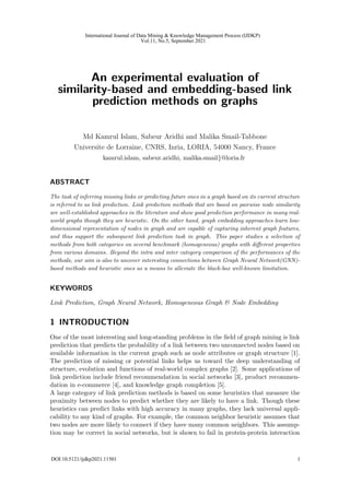 An experimental evaluation of
similarity-based and embedding-based link
prediction methods on graphs
Md Kamrul Islam, Sabeur Aridhi and Malika Smail-Tabbone
Universite de Lorraine, CNRS, Inria, LORIA, 54000 Nancy, France
kamrul.islam, sabeur.aridhi, malika.smail}@loria.fr
ABSTRACT
The task of inferring missing links or predicting future ones in a graph based on its current structure
is referred to as link prediction. Link prediction methods that are based on pairwise node similarity
are well-established approaches in the literature and show good prediction performance in many real-
world graphs though they are heuristic. On the other hand, graph embedding approaches learn low-
dimensional representation of nodes in graph and are capable of capturing inherent graph features,
and thus support the subsequent link prediction task in graph. This paper studies a selection of
methods from both categories on several benchmark (homogeneous) graphs with different properties
from various domains. Beyond the intra and inter category comparison of the performances of the
methods, our aim is also to uncover interesting connections between Graph Neural Network(GNN)-
based methods and heuristic ones as a means to alleviate the black-box well-known limitation.
KEYWORDS
Link Prediction, Graph Neural Network, Homogeneous Graph & Node Embedding
1 INTRODUCTION
One of the most interesting and long-standing problems in the field of graph mining is link
prediction that predicts the probability of a link between two unconnected nodes based on
available information in the current graph such as node attributes or graph structure [1].
The prediction of missing or potential links helps us toward the deep understanding of
structure, evolution and functions of real-world complex graphs [2]. Some applications of
link prediction include friend recommendation in social networks [3], product recommen-
dation in e-commerce [4], and knowledge graph completion [5].
A large category of link prediction methods is based on some heuristics that measure the
proximity between nodes to predict whether they are likely to have a link. Though these
heuristics can predict links with high accuracy in many graphs, they lack universal appli-
cability to any kind of graphs. For example, the common neighbor heuristic assumes that
two nodes are more likely to connect if they have many common neighbors. This assump-
tion may be correct in social networks, but is shown to fail in protein-protein interaction
1
International Journal of Data Mining & Knowledge Management Process (IJDKP)
Vol.11, No.5, September 2021
DOI:10.5121/ijdkp2021.11501 1
 