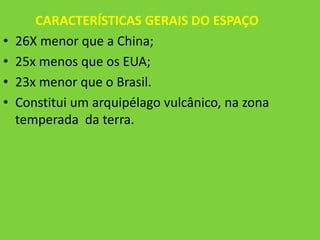 CARACTERÍSTICAS GERAIS DO ESPAÇO
•   26X menor que a China;
•   25x menos que os EUA;
•   23x menor que o Brasil.
•   Constitui um arquipélago vulcânico, na zona
    temperada da terra.
 