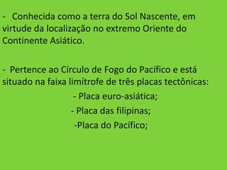 - Conhecida como a terra do Sol Nascente, em
virtude da localização no extremo Oriente do
Continente Asiático.

- Pertence ao Círculo de Fogo do Pacífico e está
situado na faixa limítrofe de três placas tectônicas:
                   - Placa euro-asiática;
                  - Placa das filipinas;
                   -Placa do Pacífico;
 