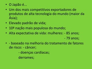 • O Japão é...
• Um dos mais competitivos exportadores de
  produtos de alta tecnologia do mundo (maior da
  Ásia);
• Elevado padrão de vida;
• 10ª nação mais populosa do mundo;
• Alta expectativa de vida: mulheres: - 85 anos;
                                      - 79 anos;
• - baseado na melhoria do tratamento de fatores
  de risco: - câncer;
         - doenças cardíacas;
         derrames;
 