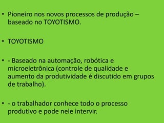 • Pioneiro nos novos processos de produção –
  baseado no TOYOTISMO.

• TOYOTISMO

• - Baseado na automação, robótica e
  microeletrônica (controle de qualidade e
  aumento da produtividade é discutido em grupos
  de trabalho).

• - o trabalhador conhece todo o processo
  produtivo e pode nele intervir.
 