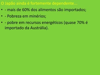 O Japão ainda é fortemente dependente...
• - mais de 60% dos alimentos são importados;
• - Pobreza em minérios;
• - pobre em recursos energéticos (quase 70% é
  importado da Austrália).
 