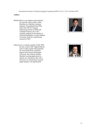 Authors
Michael DeLeo is an engineer and researcher.
He currently works at Booz Allen
Hamilton as a Machine Learning
Engineer. He graduated from Penn
State with a BS in Computer
Engineering (minors in Math and
Computer Science). He is also
currently studying for his masters in
Artificial Intelligence at Johns Hopkins
University where he is performing
research on NLP.
Erhan Guven is a faculty member at JHU WSE.
He also works at JHU Applied Physics
Lab as a data scientist and researcher.
He received the M.Sc. and Ph.D.
degrees from George Washington
University. His research includes
Machine Learning applications in
speech, text, and disease data. He is
also active in cybersecurity research,
graph analytics, and optimization.
International Journal on Natural Language Computing (IJNLC) Vol.11, No.5, October 2022
15
 