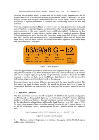 Such that when a random number is greater than the threshold, we play a random move for the
player whose turn it is instead of allowing the player to make a move. Additionally, this move
still gets recorded with the agent’s identifier instead of the random agent’s identifier. Following
this process of injecting randomness is a suitable way for simulating noise in our Nim data
collection.
When we save games such as in Figure 6, we need to store our state space, transition model, and
action. We choose to represent the game in a stateless form where a given sequence has no directly
stated connection to other states except for its own child state implicitly. By keeping our data
stateless we can store it in a way where we can have a data store of unordered sequences. Figure
7 illustrates this format where the three piles are the state space with a slash delimiter, followed
by a player identifier which serves to inform a transition model for whose turn is it for this state
space. Finally, after the player identifier the action is stored which represents the action the agent
took for the sequence’s state space.
Figure 7 – NIM Sequence
When we approached the game of Nim we had to decide what grammar to give a Nim text corpus.
The general vocabulary of our data is that there are three state identifier tokens (a, b, c), amounts
of 0-10, and an agent tag (G, R, Q, X, W). The grammar of a sequence is that states should be
separated by slashes, and that a move should have a dash before it. This helps the model to
differentiate the purpose of the different words in the sequence.
In our experiments we set up two different experiments with the player identifier position. The
first was to just input the player identifier, the second was to input some form of value for
costs/rewards. The latter was indicated by a X/W indicating if the next move resulted in a win or
not.
2.2. Chess Data Collection
The chess experiment uses Stockfish 14, and python 3.9. The Stockfish engine is configured to
use NNUE, with one thread, default depth, and one for the value of MultiPV. The max depth that
can be set is 20, however that slows the experiment down too much and so a value of 1 is chosen
for the sake of getting a large dataset. Additionally, Stock- fish is set to an ELO rating of 3900.
To gather a large amount of data, one million games of chess are played. A timeout for moves is
set for 200 to discourage runaway stalemate games. The data collection activity takes about 4-6
days.
Figure 8. Example Chess Sequence
1. The basic routine of the program is to initialize a fresh game with the Stockfish engine,
and the stated configurations
International Journal on Natural Language Computing (IJNLC) Vol.11, No.5, October 2022
7
 
