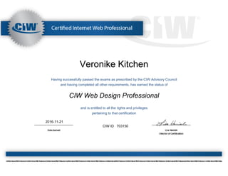 Veronike Kitchen
Having successfully passed the exams as prescribed by the CIW Advisory Council
and having completed all other requirements, has earned the status of
CIW Web Design Professional
and is entitled to all the rights and privileges
pertaining to that certification
2016-11-21
CIW ID 703150
 