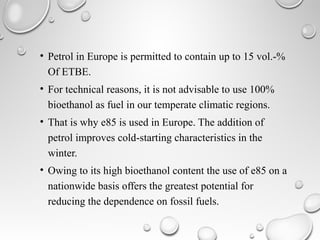 • Petrol in Europe is permitted to contain up to 15 vol.-%
Of ETBE.
• For technical reasons, it is not advisable to use 100%
bioethanol as fuel in our temperate climatic regions.
• That is why e85 is used in Europe. The addition of
petrol improves cold-starting characteristics in the
winter.
• Owing to its high bioethanol content the use of e85 on a
nationwide basis offers the greatest potential for
reducing the dependence on fossil fuels.
 