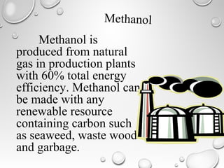 Methanol is
produced from natural
gas in production plants
with 60% total energy
efficiency. Methanol can
be made with any
renewable resource
containing carbon such
as seaweed, waste wood
and garbage.
Methanol
 
