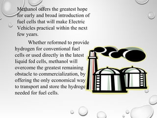 Methanol offers the greatest hope
for early and broad introduction of
fuel cells that will make Electric
Vehicles practical within the next
few years.
Whether reformed to provide
hydrogen for conventional fuel
cells or used directly in the latest
liquid fed cells, methanol will
overcome the greatest remaining
obstacle to commercialization, by
offering the only economical way
to transport and store the hydrogen
needed for fuel cells.
 
