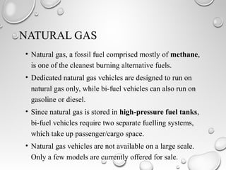 NATURAL GAS
• Natural gas, a fossil fuel comprised mostly of methane,
is one of the cleanest burning alternative fuels.
• Dedicated natural gas vehicles are designed to run on
natural gas only, while bi-fuel vehicles can also run on
gasoline or diesel.
• Since natural gas is stored in high-pressure fuel tanks,
bi-fuel vehicles require two separate fuelling systems,
which take up passenger/cargo space.
• Natural gas vehicles are not available on a large scale.
Only a few models are currently offered for sale.
 