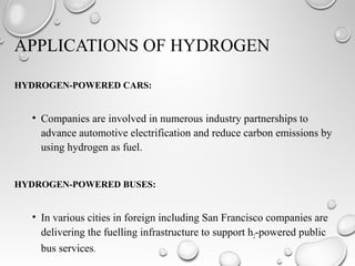 HYDROGEN-POWERED CARS:
• Companies are involved in numerous industry partnerships to
advance automotive electrification and reduce carbon emissions by
using hydrogen as fuel.
HYDROGEN-POWERED BUSES:
• In various cities in foreign including San Francisco companies are
delivering the fuelling infrastructure to support h2-powered public
bus services.
APPLICATIONS OF HYDROGEN
 