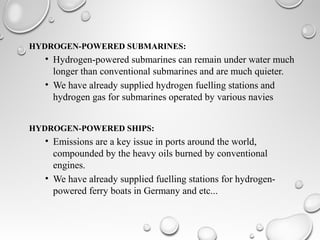 HYDROGEN-POWERED SUBMARINES:
• Hydrogen-powered submarines can remain under water much
longer than conventional submarines and are much quieter.
• We have already supplied hydrogen fuelling stations and
hydrogen gas for submarines operated by various navies
HYDROGEN-POWERED SHIPS:
• Emissions are a key issue in ports around the world,
compounded by the heavy oils burned by conventional
engines.
• We have already supplied fuelling stations for hydrogen-
powered ferry boats in Germany and etc...
 