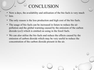 CONCLUSION
• Now a days, the availability and utilisation of the bio fuels is very much
less.
• The only reason is the less production and high cost of the bio fuels.
• The usage of bio fuels can be increased in future to reduce the air
pollution and the global warming caused by the emission of the carbon
dioxide (co2) which is emitted on using in the fossil fuels.
• We can also utilise the bio fuels and reduce the effects caused by the
emission of carbon dioxide which may be very useful to reduce the
concentration of the carbon dioxide present in the air.
 