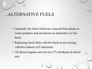 ALTERNATIVE FUELS
• Generally the fuels which are sourced from plants or
waste products and are known as alternative or bio-
fuels.
• Replacing fossil fuels with bio fuels in an existing
vehicles reduces co2 emissions.
• All diesel engines can run on a 7% biodiesel in diesel
mix.
 