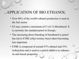 APPLICATION OF BIO ETHANOL
• Over 80% of the world's ethanol production is used in
the fuel sector.
• E5 may contain a maximum of 5 vol.-% Bioethanol. It
is currently the standard petrol in Europe.
• The increasing direct blending of bioethanol to petrol
has led to ETBE (ethyl tertiary butyl ether) becoming
less important.
• ETBE is composed of around 47% ethanol and 53%
isobutylene and is used as a petrol additive to enhance
its anti-knock properties.
 