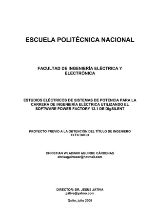 ESCUELA POLITÉCNICA NACIONAL
FACULTAD DE INGENIERÍA ELÉCTRICA Y
ELECTRÓNICA
ESTUDIOS ELÉCTRICOS DE SISTEMAS DE POTENCIA PARA LA
CARRERA DE INGENIERÍA ELÉCTRICA UTILIZANDO EL
SOFTWARE POWER FACTORY 13.1 DE DIgSILENT
PROYECTO PREVIO A LA OBTENCIÓN DEL TÍTULO DE INGENIERO
ELÉCTRICO
CHRISTIAN WLADIMIR AGUIRRE CÁRDENAS
chrisaguirrecar@hotmail.com
DIRECTOR: DR. JESÚS JÁTIVA
jjátiva@yahoo.com
Quito, julio 2008
 