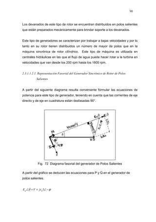 90
Los devanados de este tipo de rotor se encuentran distribuidos en polos salientes
que están preparados mecánicamente para brindar soporte a los devanados.
Este tipo de generadores se caracterizan por trabajar a bajas velocidades y por lo
tanto en su rotor tienen distribuidos un número de mayor de polos que en la
máquina sincrónica de rotor cilíndrico. Este tipo de máquina es utilizada en
centrales hidráulicas en las que el flujo de agua puede hacer rotar a la turbina en
velocidades que van desde los 200 rpm hasta los 1800 rpm.
2.3.1.1.2.1. Representación Fasorial del Generador Sincrónico de Rotor de Polos
Salientes
A partir del siguiente diagrama resulta conveniente fórmular las ecuaciones de
potencia para este tipo de generador, teniendo en cuenta que las corrientes de eje
directo y de eje en cuadratura están desfasadas 90°.
Fig. 72 Diagrama fasorial del generador de Polos Salientes
A partir del gráfico se deducen las ecuaciones para P y Q en el generador de
polos salientes.
ϕδ −∠+=∠ IjxVE qq
IqXq
Vsen()
Id
XqI∟φ
 