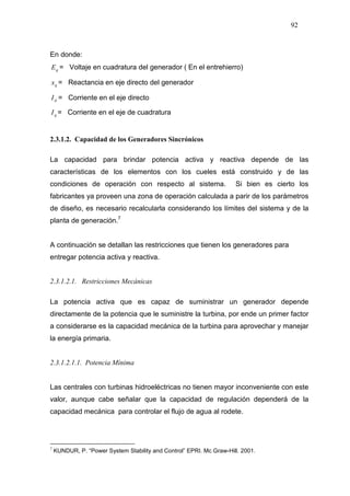 92
En donde:
qE = Voltaje en cuadratura del generador ( En el entrehierro)
qx = Reactancia en eje directo del generador
dI = Corriente en el eje directo
qI = Corriente en el eje de cuadratura
2.3.1.2. Capacidad de los Generadores Sincrónicos
La capacidad para brindar potencia activa y reactiva depende de las
características de los elementos con los cueles está construido y de las
condiciones de operación con respecto al sistema. Si bien es cierto los
fabricantes ya proveen una zona de operación calculada a parir de los parámetros
de diseño, es necesario recalcularla considerando los límites del sistema y de la
planta de generación.7
A continuación se detallan las restricciones que tienen los generadores para
entregar potencia activa y reactiva.
2.3.1.2.1. Restricciones Mecánicas
La potencia activa que es capaz de suministrar un generador depende
directamente de la potencia que le suministre la turbina, por ende un primer factor
a considerarse es la capacidad mecánica de la turbina para aprovechar y manejar
la energía primaria.
2.3.1.2.1.1. Potencia Mínima
Las centrales con turbinas hidroeléctricas no tienen mayor inconveniente con este
valor, aunque cabe señalar que la capacidad de regulación dependerá de la
capacidad mecánica para controlar el flujo de agua al rodete.
7
KUNDUR, P. “Power System Stability and Control” EPRI. Mc Graw-Hill. 2001.
 