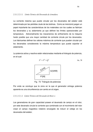 94
2.3.1.2.2.1.1. Límite Térmico del Devanado de Armadura
La corriente máxima que puede circular por los devanados del estator está
determinada por las pérdidas Joule de las bobinas. Como se mencionó juegan un
papel importante las características de los materiales con los cuales se fabrican
los devanados y su aislamiento ya que definen los límites operacionales por
temperatura. Adicionalmente los mecanismos de enfriamiento de la máquina
harán posible que una mayor cantidad de corriente circule por los devanados.
Los fabricantes definen los valores máximos de corriente que pueden circular por
los devanados considerando la máxima temperatura que puede soportar el
aislamiento.
La potencia activa y reactiva están relacionadas mediante el triángulo de potencia,
en el cual:
222
QPS += Ec. 75
Fig. 73 Triángulo de potencias
Por ende se concluye que la zona en la que el generador entrega potencia
aparente es una circunferencia con centro en el origen.
2.3.1.2.2.1.2. Límite Térmico del Devanado de Rotor o
Los generadores de gran capacidad poseen el devanado de campo en el rotor,
por este devanado circula la corriente que combinada con el movimiento del rotor
crean el campo magnético rotatorio encargado de inducir el voltaje en los
devanados del estator.
 