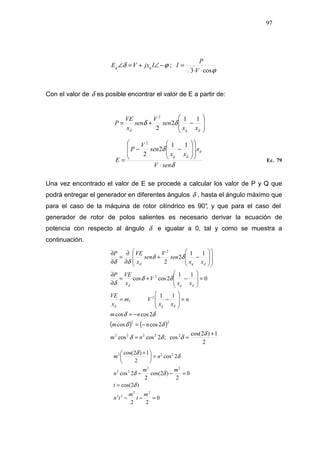 97
ϕδ −∠+=∠ IjxVE qq ;
ϕcos3 ⋅⋅
=
V
P
I
Con el valor de δ es posible encontrar el valor de E a partir de:








−+=
dqd xx
sen
V
sen
x
VE
P
11
2
2
2
δδ
δ
δ
senV
x
xx
sen
V
P
E
d
dq
⋅
















−−
=
11
2
2
2
Ec. 79
Una vez encontrado el valor de E se procede a calcular los valor de P y Q que
podrá entregar el generador en diferentes ángulos δ , hasta el ángulo máximo que
para el caso de la máquina de rotor cilíndrico es 90°, y que para el caso del
generador de rotor de polos salientes es necesario derivar la ecuación de
potencia con respecto al ángulo δ e igualar a 0, tal y como se muestra a
continuación.
( ) ( )
2
1)2cos(
cos;2coscos
2coscos
2coscos
11
,
0
11
2coscos
11
2
2
22222
22
2
2
2
+
==
−=
−=
=








−=
=








−+=
∂
∂
















−+
∂
∂
=
∂
∂
δ
δδδ
δδ
δδ
δδ
δ
δδ
δδ
nm
nm
nm
n
xx
Vm
x
VE
xx
V
x
VEP
xx
sen
V
sen
x
VEP
dqd
dqd
dqd
0
22
)2cos(
0
2
)2cos(
2
2cos
2cos
2
1)2cos(
22
22
22
22
222
=−−
=
=−−
=




 +
m
t
m
tn
t
mm
n
nm
δ
δδ
δ
δ
 