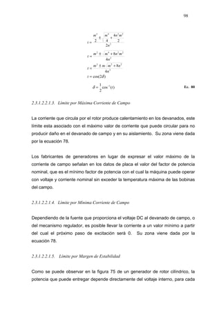 98
2
2242
2
2
4
42
n
mnmm
t
+±
=
)2cos(
4
8
4
8
2
222
2
2242
δ=
+±
=
+±
=
t
n
nmmm
t
n
mnmm
t
)(cos
2
1 1
t−
=δ Ec. 80
2.3.1.2.2.1.3. Límite por Máxima Corriente de Campo
La corriente que circula por el rotor produce calentamiento en los devanados, este
límite esta asociado con el máximo valor de corriente que puede circular para no
producir daño en el devanado de campo y en su aislamiento. Su zona viene dada
por la ecuación 78.
Los fabricantes de generadores en lugar de expresar el valor máximo de la
corriente de campo señalan en los datos de placa el valor del factor de potencia
nominal, que es el mínimo factor de potencia con el cual la máquina puede operar
con voltaje y corriente nominal sin exceder la temperatura máxima de las bobinas
del campo.
2.3.1.2.2.1.4. Límite por Mínima Corriente de Campo
Dependiendo de la fuente que proporciona el voltaje DC al devanado de campo, o
del mecanismo regulador, es posible llevar la corriente a un valor mínimo a partir
del cual el próximo paso de excitación será 0. Su zona viene dada por la
ecuación 78.
2.3.1.2.2.1.5. Límite por Margen de Estabilidad
Como se puede observar en la figura 75 de un generador de rotor cilíndrico, la
potencia que puede entregar depende directamente del voltaje interno, para cada
 