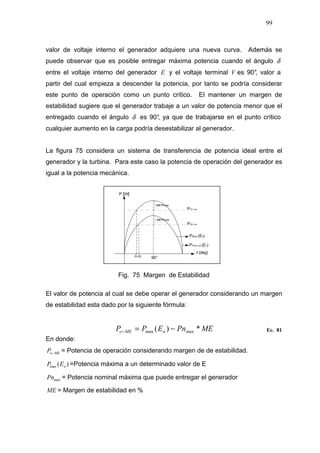 99
valor de voltaje interno el generador adquiere una nueva curva. Además se
puede observar que es posible entregar máxima potencia cuando el ángulo δ
entre el voltaje interno del generador E y el voltaje terminal V es 90°, valor a
partir del cual empieza a descender la potencia, por tanto se podría considerar
este punto de operación como un punto crítico. El mantener un margen de
estabilidad sugiere que el generador trabaje a un valor de potencia menor que el
entregado cuando el ángulo δ es 90°, ya que de trabajarse en el punto crítico
cualquier aumento en la carga podría desestabilizar al generador.
La figura 75 considera un sistema de transferencia de potencia ideal entre el
generador y la turbina. Para este caso la potencia de operación del generador es
igual a la potencia mecánica.
Fig. 75 Margen de Estabilidad
El valor de potencia al cual se debe operar el generador considerando un margen
de estabilidad esta dado por la siguiente fórmula:
MEPnEPP nMEo *)( maxmax −=− Ec. 81
En donde:
MEoP − = Potencia de operación considerando margen de de estabilidad.
)(max nEP =Potencia máxima a un determinado valor de E
maxPn = Potencia nominal máxima que puede entregar el generador
ME = Margen de estabilidad en %
 