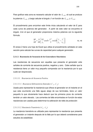 100
Para graficar esta zona es necesario calcular el valor de MEoE − al cual se produce
la potencia MEoP − , y luego calcular el ángulo δ en función de MEoE − y MEoP − .
El procedimiento para encontrar este límite inicia calculando el valor de E para
cada curva de potencia del generador. A partir de este valor se encuentra el
ángulo δ en el que el generador proporciona máxima potencia con la siguiente
fórmula:
















−+
∂
∂
=
∂
∂
dqd xx
sen
V
sen
x
VEP 11
2
2
2
δδ
δδ
Ec. 82
El anexo 2 tiene una hoja de Excel que utiliza el procedimiento señalado en esta
sección para calcular las curvas de capacidad para cualquier generador.
2.3.1.3. Reactancias de Secuencia de los Generadores Sincrónicos
Las reactancias de secuencia son aquellas que presenta el generador ante
señales de corriente de secuencia positiva, negativa y cero. Cabe señalar que la
resistencia tiene un valor muy pequeño comparada con la reactancia por lo que
suele ser despreciada.
2.3.1.3.1. Reactancias de Secuencia Positiva
2.3.1.3.1.1. Reactancia Subtransitoria Saturada ( dx´´ , qx´´ )
Usada para representar la reactancia que ofrece el generador en el instante en el
que esta ocurriendo una falla aguas abajo de sus terminales, tiene un valor
pequeño lo que obviamente hace deducir que los primeros picos de corriente
tendrán un valor elevado. Las corrientes de falla encontradas en función de estas
reactancias son usadas para determinar la calibración de relés de protección
2.3.1.3.1.2. Reactancia Transitoria ( dx´ , qx´ )
La reactancia transitoria es utilizada para representar la reactancia que presenta
el generador un instante después de la falla por lo que deberá considerarse para
estudios de estabilidad.
 