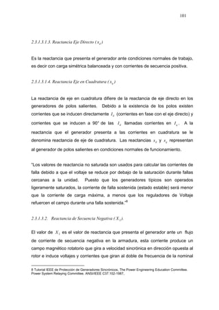 101
2.3.1.3.1.3. Reactancia Eje Directo ( dx )
Es la reactancia que presenta el generador ante condiciones normales de trabajo,
es decir con carga simétrica balanceada y con corrientes de secuencia positiva.
2.3.1.3.1.4. Reactancia Eje en Cuadratura ( qx )
La reactancia de eje en cuadratura difiere de la reactancia de eje directo en los
generadores de polos salientes. Debido a la existencia de los polos existen
corrientes que se inducen directamente dI (corrientes en fase con el eje directo) y
corrientes que se inducen a 90° de las dI llamadas corrientes en qI . A la
reactancia que el generador presenta a las corrientes en cuadratura se le
denomina reactancia de eje de cuadratura. Las reactancias dx y qx representan
al generador de polos salientes en condiciones normales de funcionamiento.
“Los valores de reactancia no saturada son usados para calcular las corrientes de
falla debido a que el voltaje se reduce por debajo de la saturación durante fallas
cercanas a la unidad. Puesto que los generadores típicos son operados
ligeramente saturados, la corriente de falla sostenida (estado estable) será menor
que la corriente de carga máxima, a menos que los reguladores de Voltaje
refuercen el campo durante una falla sostenida.”8
2.3.1.3.2. Reactancia de Secuencia Negativa ( 2X ).
El valor de 2X es el valor de reactancia que presenta el generador ante un flujo
de corriente de secuencia negativa en la armadura, esta corriente produce un
campo magnético rotatorio que gira a velocidad sincrónica en dirección opuesta al
rotor e induce voltajes y corrientes que giran al doble de frecuencia de la nominal
8 Tutorial IEEE de Protección de Generadores Sincrónicos, The Power Engineering Education Committee.
Power System Relaying Committee. ANSI/IEEE C37.102-1987,
 