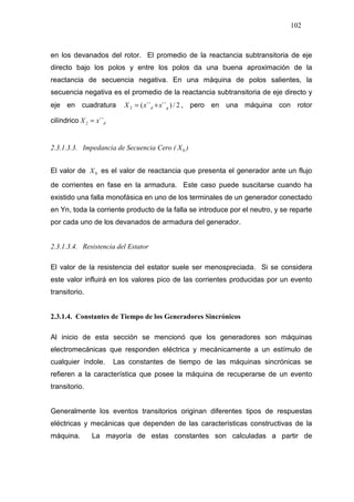 102
en los devanados del rotor. El promedio de la reactancia subtransitoria de eje
directo bajo los polos y entre los polos da una buena aproximación de la
reactancia de secuencia negativa. En una máquina de polos salientes, la
secuencia negativa es el promedio de la reactancia subtransitoria de eje directo y
eje en cuadratura 2/)´´´´(2 qd xxX += , pero en una máquina con rotor
cilíndrico dxX ´´2 =
2.3.1.3.3. Impedancia de Secuencia Cero ( 0X )
El valor de 0X es el valor de reactancia que presenta el generador ante un flujo
de corrientes en fase en la armadura. Este caso puede suscitarse cuando ha
existido una falla monofásica en uno de los terminales de un generador conectado
en Yn, toda la corriente producto de la falla se introduce por el neutro, y se reparte
por cada uno de los devanados de armadura del generador.
2.3.1.3.4. Resistencia del Estator
El valor de la resistencia del estator suele ser menospreciada. Si se considera
este valor influirá en los valores pico de las corrientes producidas por un evento
transitorio.
2.3.1.4. Constantes de Tiempo de los Generadores Sincrónicos
Al inicio de esta sección se mencionó que los generadores son máquinas
electromecánicas que responden eléctrica y mecánicamente a un estímulo de
cualquier índole. Las constantes de tiempo de las máquinas sincrónicas se
refieren a la característica que posee la máquina de recuperarse de un evento
transitorio.
Generalmente los eventos transitorios originan diferentes tipos de respuestas
eléctricas y mecánicas que dependen de las características constructivas de la
máquina. La mayoría de estas constantes son calculadas a partir de
 