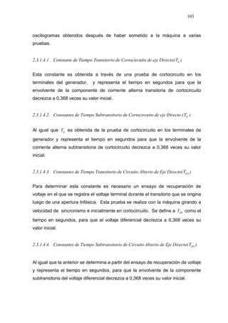 103
oscilogramas obtenidos después de haber sometido a la máquina a varias
pruebas.
2.3.1.4.1. Constante de Tiempo Transitorio de Cortocircuito de eje Directo( ´
dT )
Esta constante es obtenida a través de una prueba de cortocircuito en los
terminales del generador, y representa el tiempo en segundos para que la
envolvente de la componente de corriente alterna transitoria de cortocircuito
decrezca a 0,368 veces su valor inicial.
2.3.1.4.2. Constantes de Tiempo Subtransitorio de Cortocircuito de eje Directo ( ´´
dT )
Al igual que ´
dT es obtenida de la prueba de cortocircuito en los terminales de
generador y representa el tiempo en segundos para que la envolvente de la
corriente alterna subtransitoria de cortocircuito decrezca a 0,368 veces su valor
inicial.
2.3.1.4.3. Constantes de Tiempo Transitorio de Circuito Abierto de Eje Directo( ´
0dT )
Para determinar esta constante es necesario un ensayo de recuperación de
voltaje en el que se registra el voltaje terminal durante el transitorio que se origina
luego de una apertura trifásica. Esta prueba se realiza con la máquina girando a
velocidad de sincronismo e inicialmente en cortocircuito. Se define a ´
0dT como el
tiempo en segundos, para que el voltaje diferencial decrezca a 0,368 veces su
valor inicial.
2.3.1.4.4. Constantes de Tiempo Subtransitorio de Circuito Abierto de Eje Directo( ´´
0dT )
Al igual que la anterior se determina a partir del ensayo de recuperación de voltaje
y representa el tiempo en segundos, para que la envolvente de la componente
subtransitoria del voltaje diferencial decrezca a 0,368 veces su valor inicial.
 