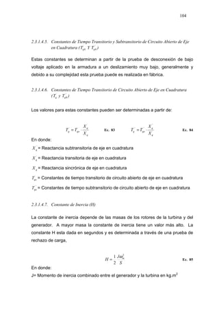 104
2.3.1.4.5. Constantes de Tiempo Transitorio y Subtransitorio de Circuito Abierto de Eje
en Cuadratura ( ´
0qT Y ´´
0qT )
Estas constantes se determinan a partir de la prueba de desconexión de bajo
voltaje aplicado en la armadura a un deslizamiento muy bajo, generalmente y
debido a su complejidad esta prueba puede es realizada en fábrica.
2.3.1.4.6. Constantes de Tiempo Transitorio de Circuito Abierto de Eje en Cuadratura
( ´
qT y ´´
0qT )
Los valores para estas constantes pueden ser determinadas a partir de:
q
q
qoq
X
X
TT
´
´´
⋅= Ec. 83 ´
´´
´´´´
q
q
qoq
X
X
TT ⋅= Ec. 84
En donde:
´´
qX = Reactancia subtransitoria de eje en cuadratura
´
qX = Reactancia transitoria de eje en cuadratura
qX = Reactancia sincrónica de eje en cuadratura
´
qoT = Constantes de tiempo transitorio de circuito abierto de eje en cuadratura
´´
qoT = Constantes de tiempo subtransitorio de circuito abierto de eje en cuadratura
2.3.1.4.7. Constante de Inercia (H)
La constante de inercia depende de las masas de los rotores de la turbina y del
generador. A mayor masa la constante de inercia tiene un valor más alto. La
constante H esta dada en segundos y es determinada a través de una prueba de
rechazo de carga,
S
J
H m
2
2
1 ω
= Ec. 85
En donde:
J= Momento de inercia combinado entre el generador y la turbina en kg.m2
 