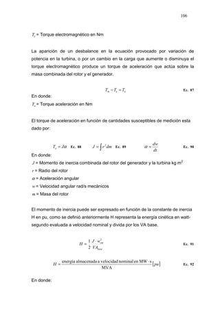 106
eT = Torque electromagnético en Nm
La aparición de un desbalance en la ecuación provocado por variación de
potencia en la turbina, o por un cambio en la carga que aumente o disminuya el
torque electromagnético produce un torque de aceleración que actúa sobre la
masa combinada del rotor y el generador.
aem TTT =− Ec. 87
En donde:
aT = Torque aceleración en Nm
El torque de aceleración en función de cantidades susceptibles de medición esta
dado por:
αJTa = Ec. 88 ∫= dmrJ 2
Ec. 89
dt
dw
=α Ec. 90
En donde:
J = Momento de inercia combinada del rotor del generador y la turbina kg m2
r = Radio del rotor
α = Aceleración angular
w = Velocidad angular rad/s mecánicos
m = Masa del rotor
El momento de inercia puede ser expresado en función de la constante de inercia
H en pu, como se definió anteriormente H representa la energía cinética en watt-
segundo evaluada a velocidad nominal y divida por los VA base.
base
om
VA
wJ
H
2
2
1 ⋅
= Ec. 91
[ ]puH
MVA
sMWennominalvelocidadaalmacenadaenergía ⋅
= Ec. 92
En donde:
 