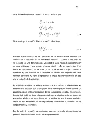 108
Si se deriva el ángulo con respecto al tiempo se tiene que:
ror www
dt
d
∆=−=
δ
dt
wd
dt
dw
dt
d rr ∆
==2
2
δ
dt
wd
w
dt
wd
w
dt
d r
o
r
o
)(
2
2
∆
==
δ
Ec. 98
Si se sustituye la ecuación 98 en la ecuación 95 se tiene:
em
o
tt
dt
d
w
H
−=2
2
2 δ
Ec. 99
Cuando existe variación en la velocidad de un sistema existe también una
variación en la frecuencia de las cantidades eléctricas. Cuando la frecuencia se
ve reducida por una disminución de velocidad la carga neta del sistema también
se ve reducida por lo que también el torque eléctrico (Te) se ve reducido. Este
hecho es representado en la ecuación de oscilación como el producto de la
constante KD y la variación de la velocidad del sistema con respecto a su valor
nominal, por lo que KD viene a representar el torque de amortiguamiento en fase
con la variación de la velocidad.
La magnitud del torque de amortiguamiento que esta definida por la constante KD
también esta asociado con la disipación total de energía por lo que cumple un
papel importante en la amortiguación de las oscilaciones del rotor. Resumiendo,
la magnitud de KD se debe a factores mecánicos y eléctricos entre los cuales se
encuentran el efecto de los rodamientos, la fricción del aire, la carga mecánica,
efecto de los devanados de amortiguamiento, disminución o aumento de las
cargas lineales y no lineales.
Por lo tanto la ecuación de oscilación para un generador despreciando las
pérdidas mecánicas queda escrita en la siguiente forma.
 