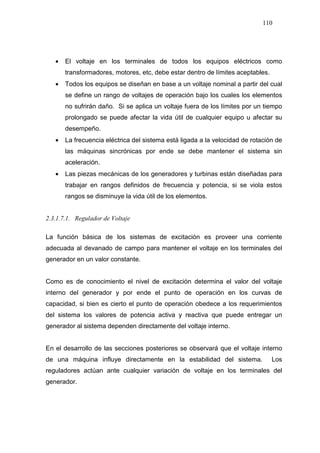 110
• El voltaje en los terminales de todos los equipos eléctricos como
transformadores, motores, etc, debe estar dentro de límites aceptables.
• Todos los equipos se diseñan en base a un voltaje nominal a partir del cual
se define un rango de voltajes de operación bajo los cuales los elementos
no sufrirán daño. Si se aplica un voltaje fuera de los límites por un tiempo
prolongado se puede afectar la vida útil de cualquier equipo u afectar su
desempeño.
• La frecuencia eléctrica del sistema está ligada a la velocidad de rotación de
las máquinas sincrónicas por ende se debe mantener el sistema sin
aceleración.
• Las piezas mecánicas de los generadores y turbinas están diseñadas para
trabajar en rangos definidos de frecuencia y potencia, si se viola estos
rangos se disminuye la vida útil de los elementos.
2.3.1.7.1. Regulador de Voltaje
La función básica de los sistemas de excitación es proveer una corriente
adecuada al devanado de campo para mantener el voltaje en los terminales del
generador en un valor constante.
Como es de conocimiento el nivel de excitación determina el valor del voltaje
interno del generador y por ende el punto de operación en los curvas de
capacidad, si bien es cierto el punto de operación obedece a los requerimientos
del sistema los valores de potencia activa y reactiva que puede entregar un
generador al sistema dependen directamente del voltaje interno.
En el desarrollo de las secciones posteriores se observará que el voltaje interno
de una máquina influye directamente en la estabilidad del sistema. Los
reguladores actúan ante cualquier variación de voltaje en los terminales del
generador.
 